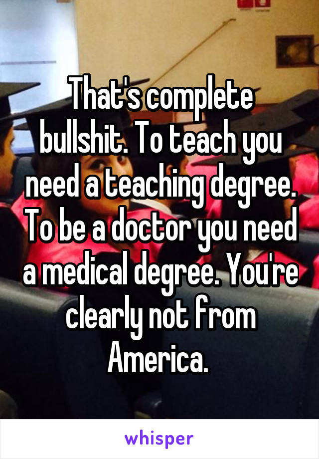 That's complete bullshit. To teach you need a teaching degree. To be a doctor you need a medical degree. You're clearly not from America. 