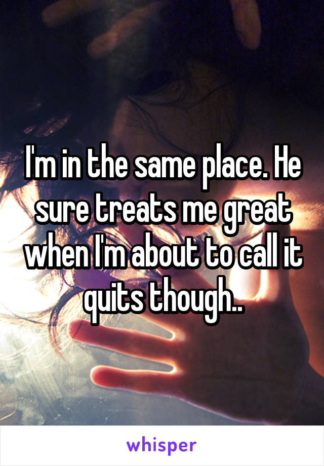 I'm in the same place. He sure treats me great when I'm about to call it quits though..