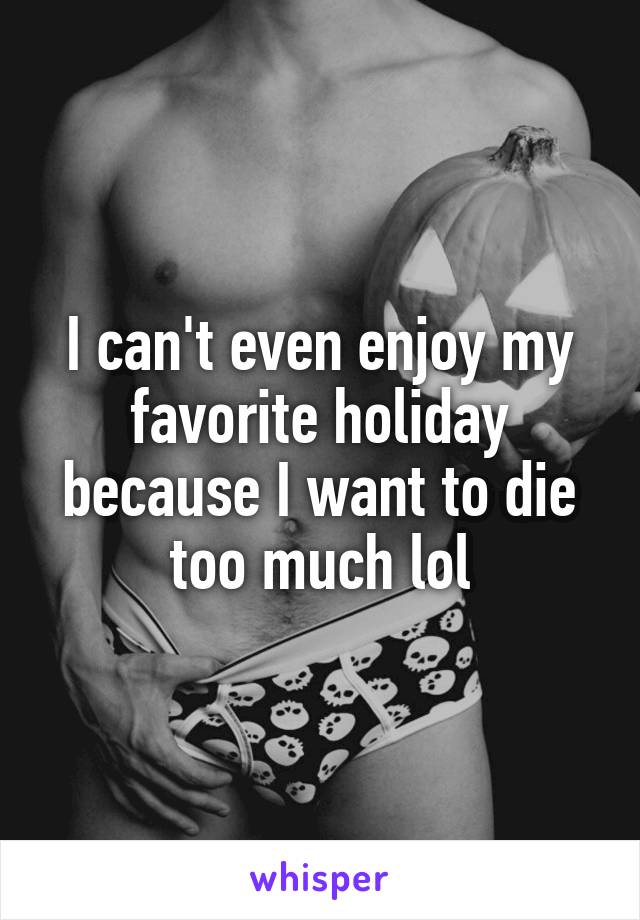 I can't even enjoy my favorite holiday because I want to die too much lol