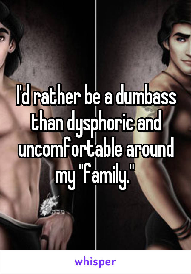 I'd rather be a dumbass than dysphoric and uncomfortable around my "family." 