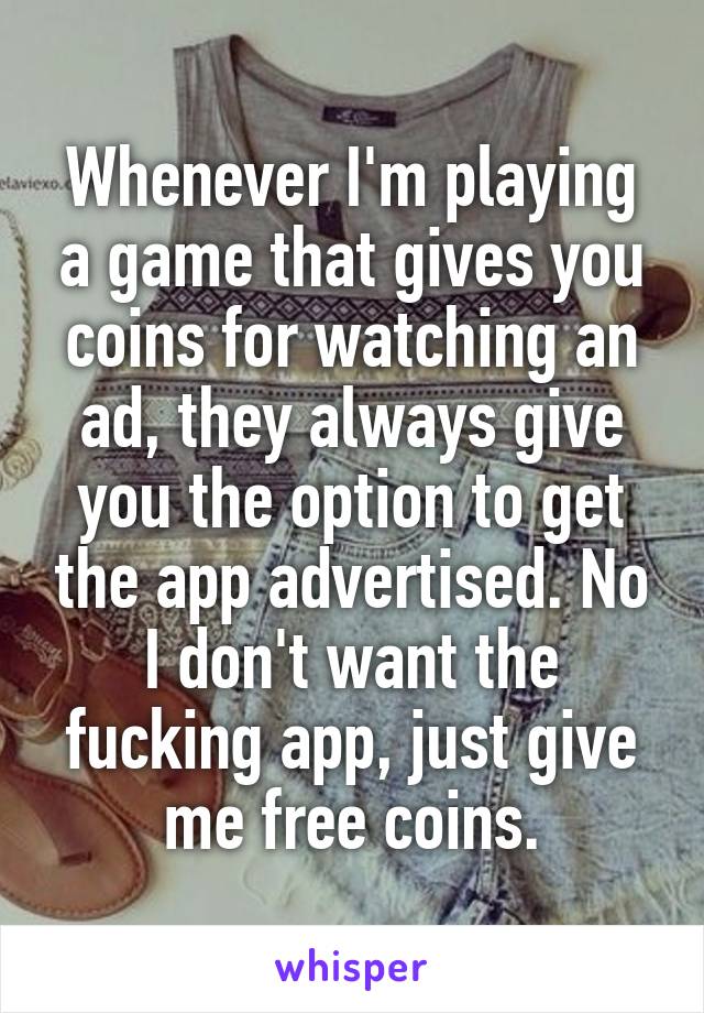 Whenever I'm playing a game that gives you coins for watching an ad, they always give you the option to get the app advertised. No I don't want the fucking app, just give me free coins.