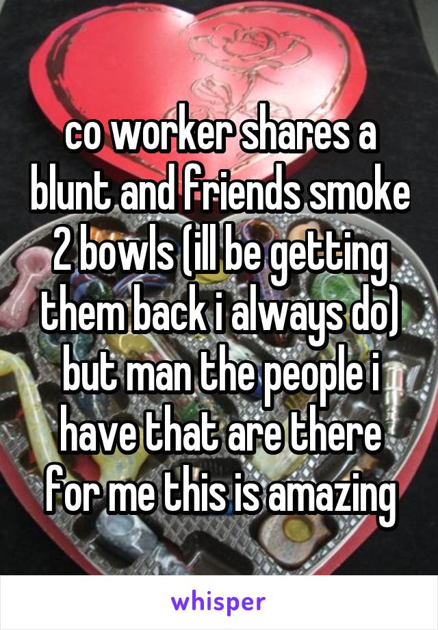 co worker shares a blunt and friends smoke 2 bowls (ill be getting them back i always do) but man the people i have that are there for me this is amazing