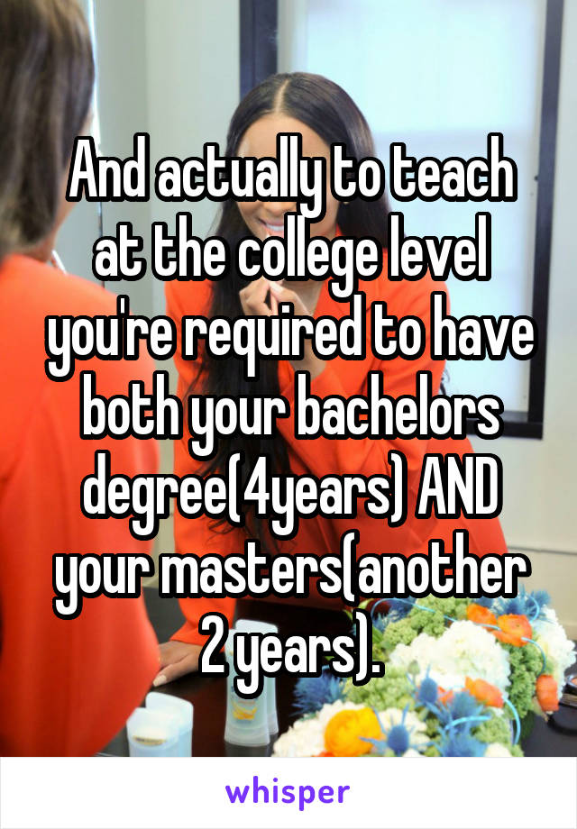 And actually to teach at the college level you're required to have both your bachelors degree(4years) AND your masters(another 2 years).