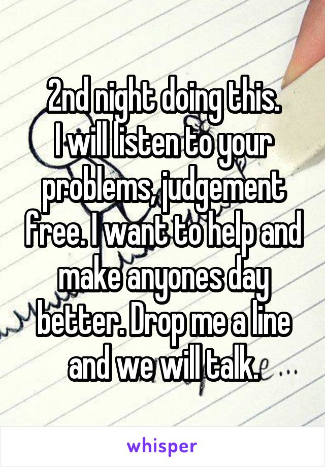 2nd night doing this.
I will listen to your problems, judgement free. I want to help and make anyones day better. Drop me a line and we will talk.