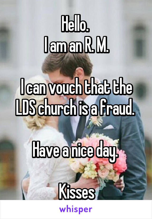 Hello. 
I am an R. M.

I can vouch that the LDS church is a fraud. 

Have a nice day. 

Kisses