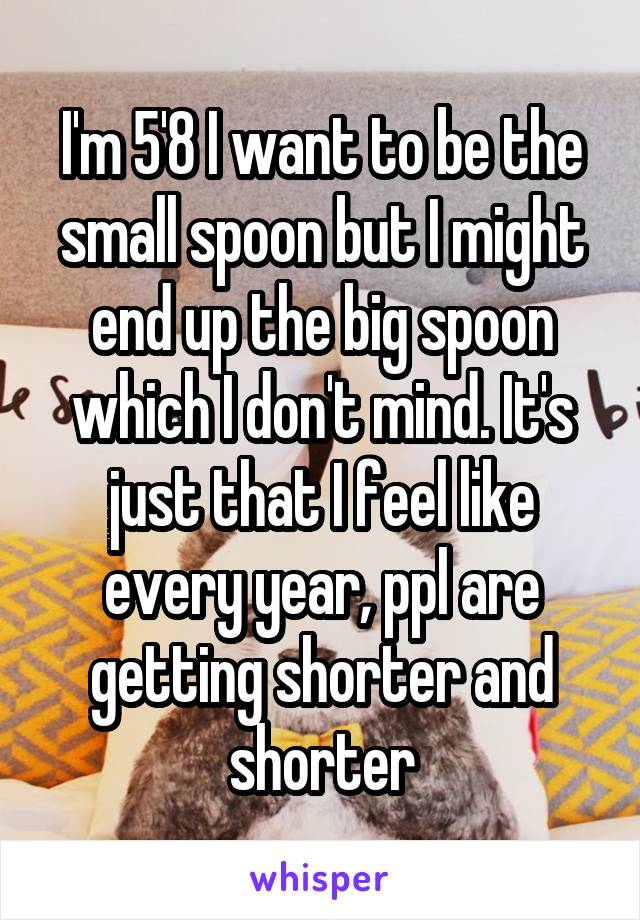 I'm 5'8 I want to be the small spoon but I might end up the big spoon which I don't mind. It's just that I feel like every year, ppl are getting shorter and shorter