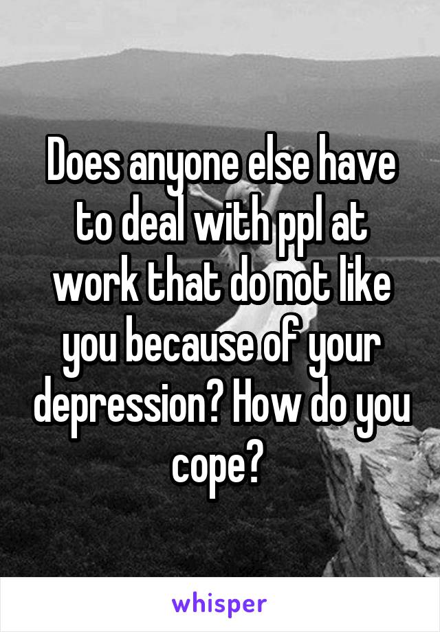 Does anyone else have to deal with ppl at work that do not like you because of your depression? How do you cope? 