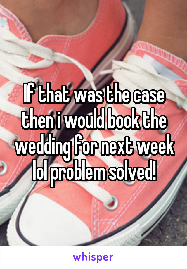 If that was the case then i would book the wedding for next week lol problem solved!