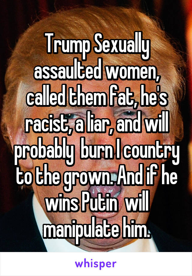 Trump Sexually assaulted women, called them fat, he's racist, a liar, and will probably  burn I country to the grown. And if he wins Putin  will manipulate him.