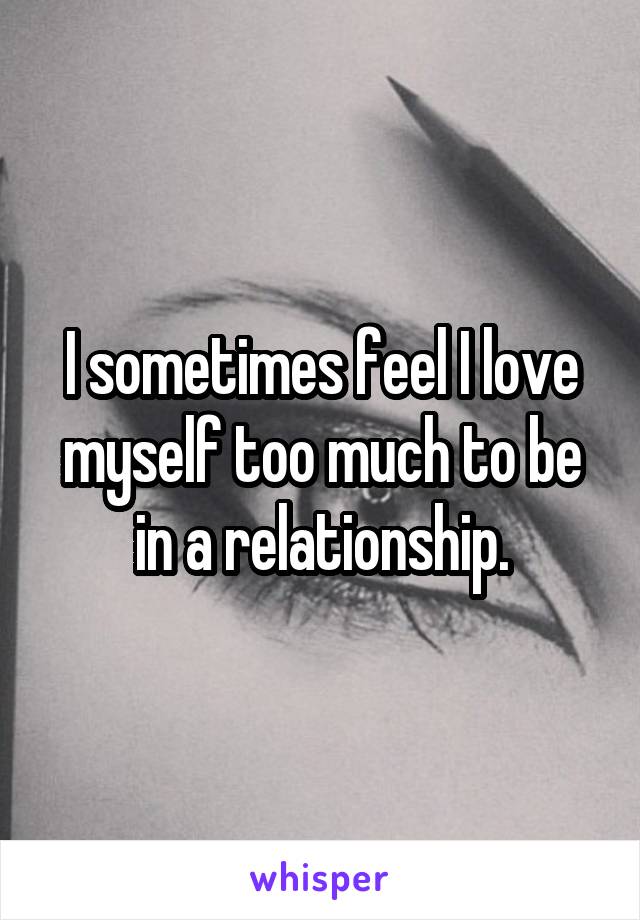 I sometimes feel I love myself too much to be in a relationship.