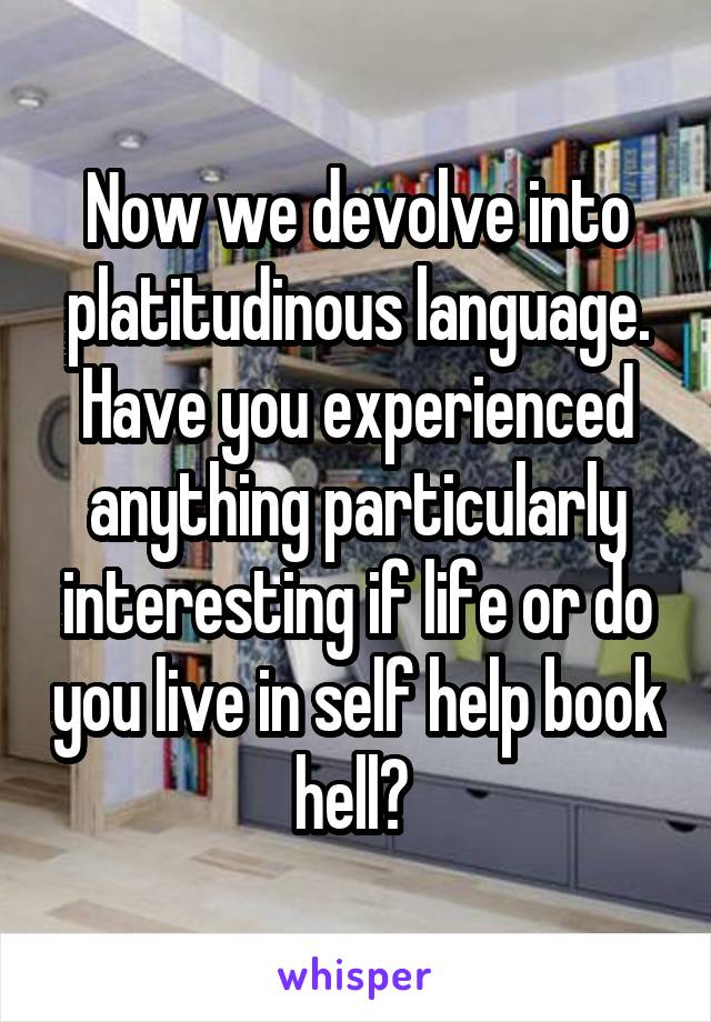 Now we devolve into platitudinous language. Have you experienced anything particularly interesting if life or do you live in self help book hell? 