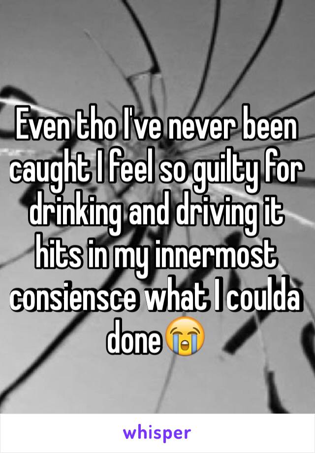 Even tho I've never been caught I feel so guilty for drinking and driving it hits in my innermost consiensce what I coulda done😭