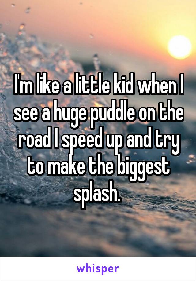 I'm like a little kid when I see a huge puddle on the road I speed up and try to make the biggest splash. 