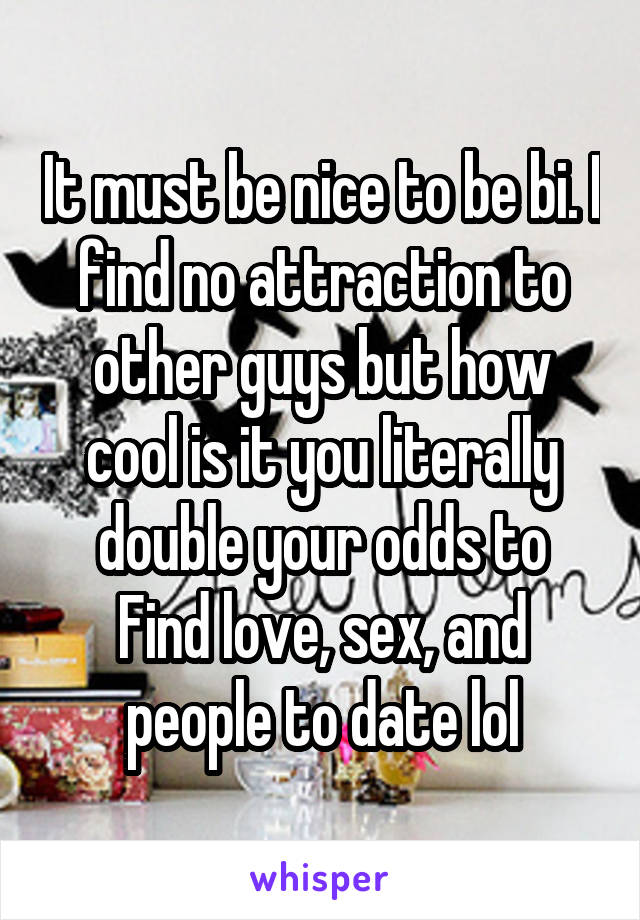 It must be nice to be bi. I find no attraction to other guys but how cool is it you literally double your odds to
Find love, sex, and people to date lol