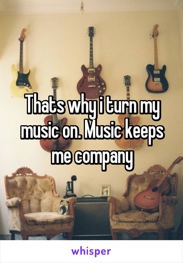 Thats why i turn my music on. Music keeps me company