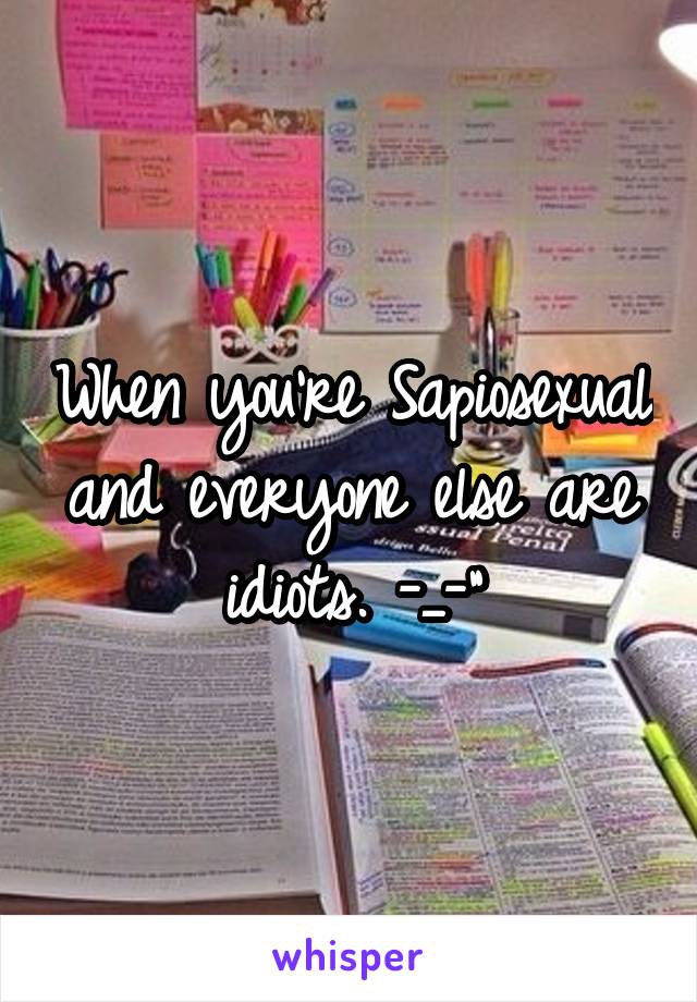 When you're Sapiosexual and everyone else are idiots. -_-"