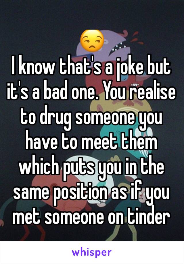 😒
I know that's a joke but it's a bad one. You realise to drug someone you have to meet them which puts you in the same position as if you met someone on tinder 