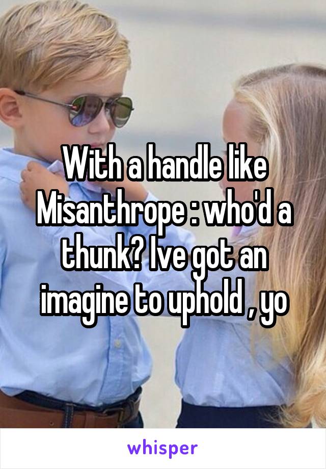 With a handle like Misanthrope : who'd a thunk? Ive got an imagine to uphold , yo