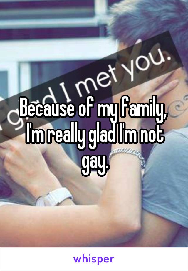 Because of my family, 
I'm really glad I'm not gay.