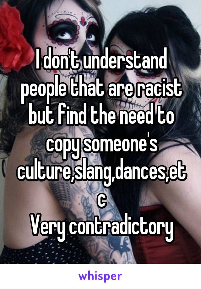 I don't understand people that are racist but find the need to copy someone's culture,slang,dances,etc
Very contradictory