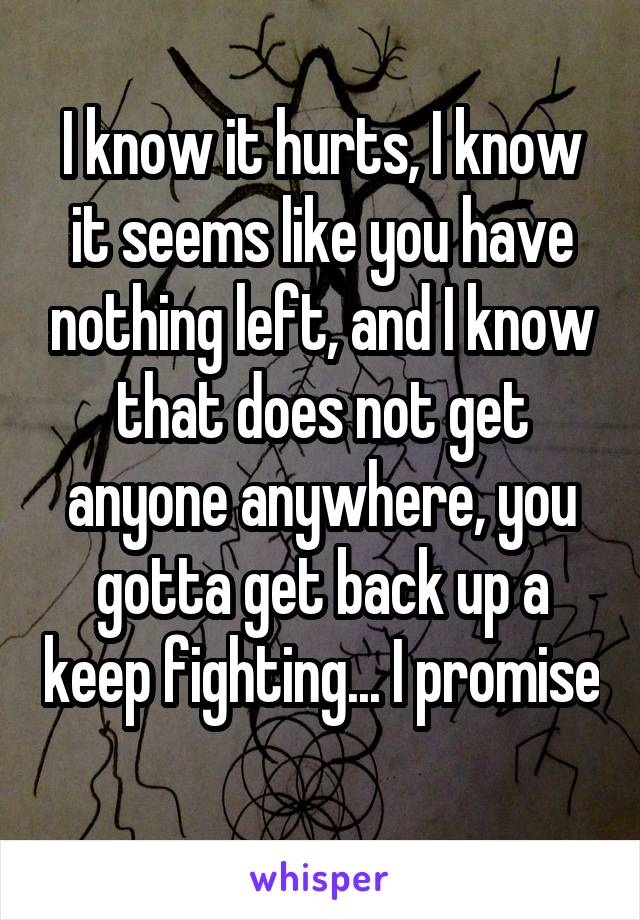 I know it hurts, I know it seems like you have nothing left, and I know that does not get anyone anywhere, you gotta get back up a keep fighting... I promise 