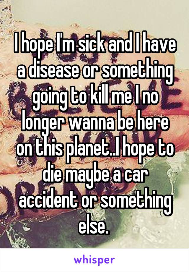 I hope I'm sick and I have a disease or something going to kill me I no longer wanna be here on this planet..I hope to die maybe a car accident or something else. 