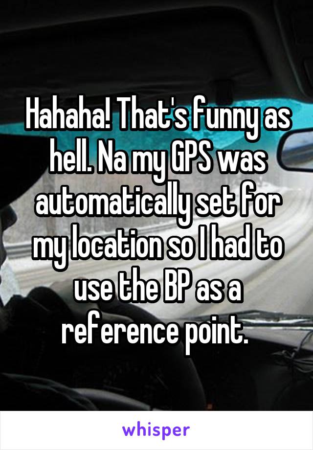 Hahaha! That's funny as hell. Na my GPS was automatically set for my location so I had to use the BP as a reference point. 