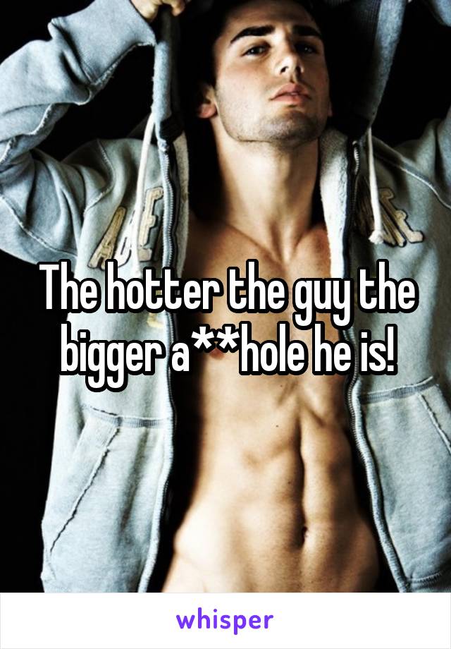 The hotter the guy the bigger a**hole he is!