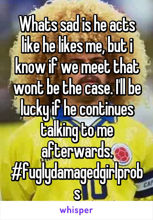 Whats sad is he acts like he likes me, but i know if we meet that wont be the case. I'll be lucky if he continues talking to me afterwards. #fuglydamagedgirlprobs