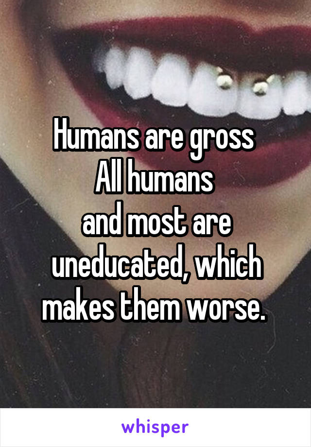 Humans are gross 
All humans 
and most are uneducated, which makes them worse. 