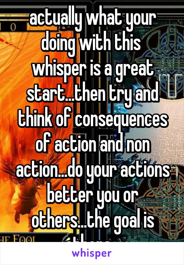 actually what your doing with this  whisper is a great start...then try and think of consequences of action and non action...do your actions better you or others...the goal is others...