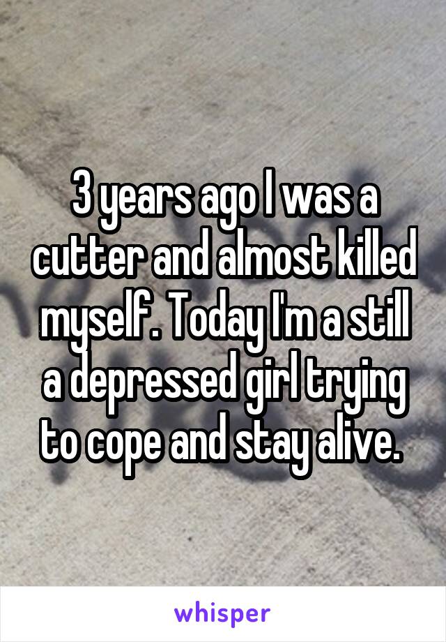 3 years ago I was a cutter and almost killed myself. Today I'm a still a depressed girl trying to cope and stay alive. 