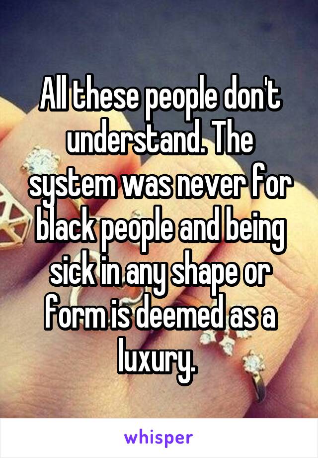 All these people don't understand. The system was never for black people and being sick in any shape or form is deemed as a luxury. 