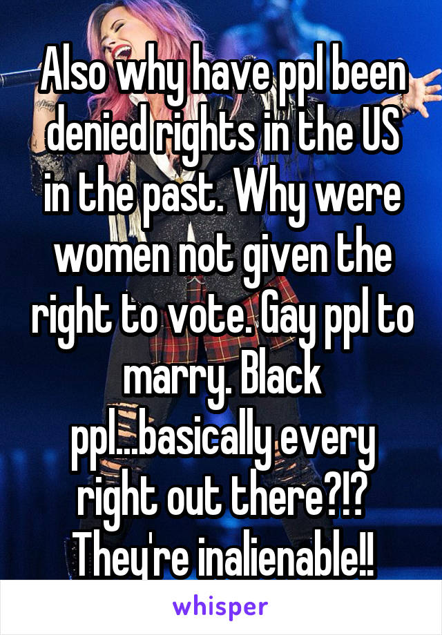 Also why have ppl been denied rights in the US in the past. Why were women not given the right to vote. Gay ppl to marry. Black ppl...basically every right out there?!? They're inalienable!!