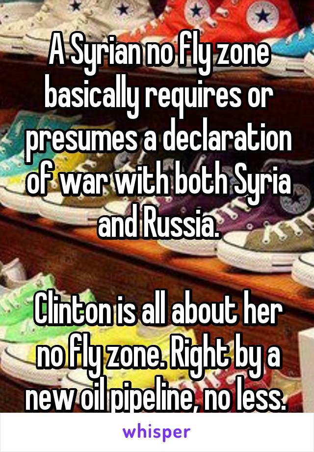 A Syrian no fly zone basically requires or presumes a declaration of war with both Syria and Russia.

Clinton is all about her no fly zone. Right by a new oil pipeline, no less. 