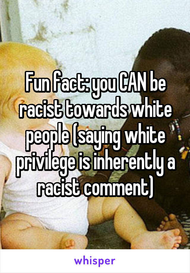 Fun fact: you CAN be racist towards white people (saying white privilege is inherently a racist comment)