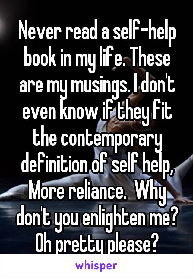 Never read a self-help book in my life. These are my musings. I don't even know if they fit the contemporary definition of self help, More reliance.  Why don't you enlighten me? Oh pretty please?