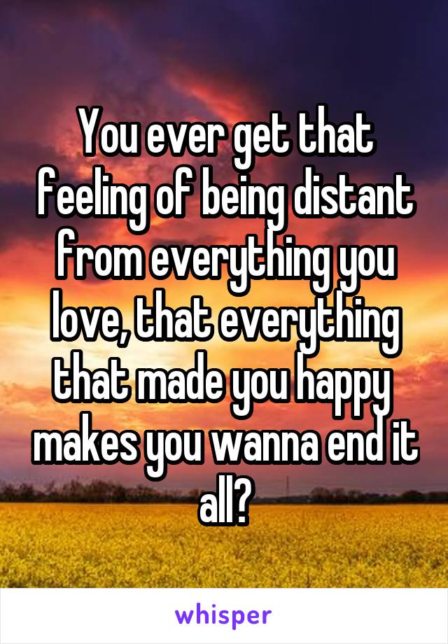 You ever get that feeling of being distant from everything you love, that everything that made you happy  makes you wanna end it all?