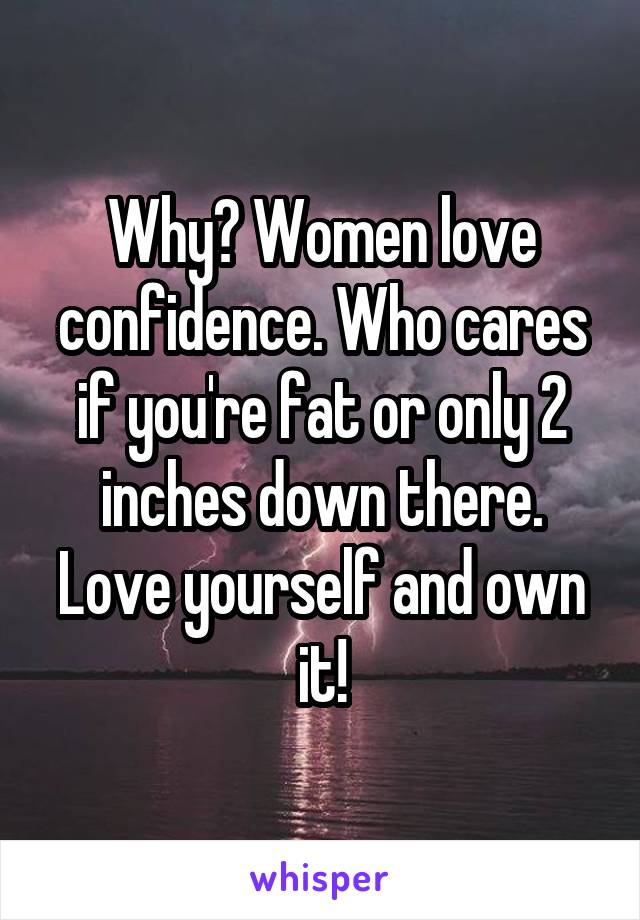 Why? Women love confidence. Who cares if you're fat or only 2 inches down there. Love yourself and own it!