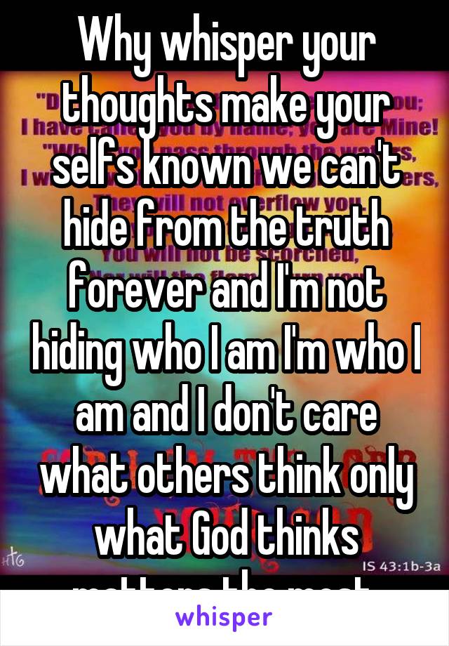 Why whisper your thoughts make your selfs known we can't hide from the truth forever and I'm not hiding who I am I'm who I am and I don't care what others think only what God thinks matters the most 