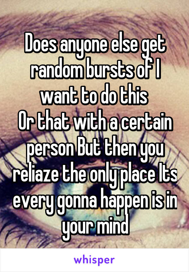 Does anyone else get random bursts of I want to do this 
Or that with a certain person But then you reliaze the only place Its every gonna happen is in your mind