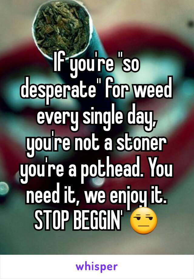 If you're "so desperate" for weed every single day,  you're not a stoner you're a pothead. You need it, we enjoy it. STOP BEGGIN' 😒