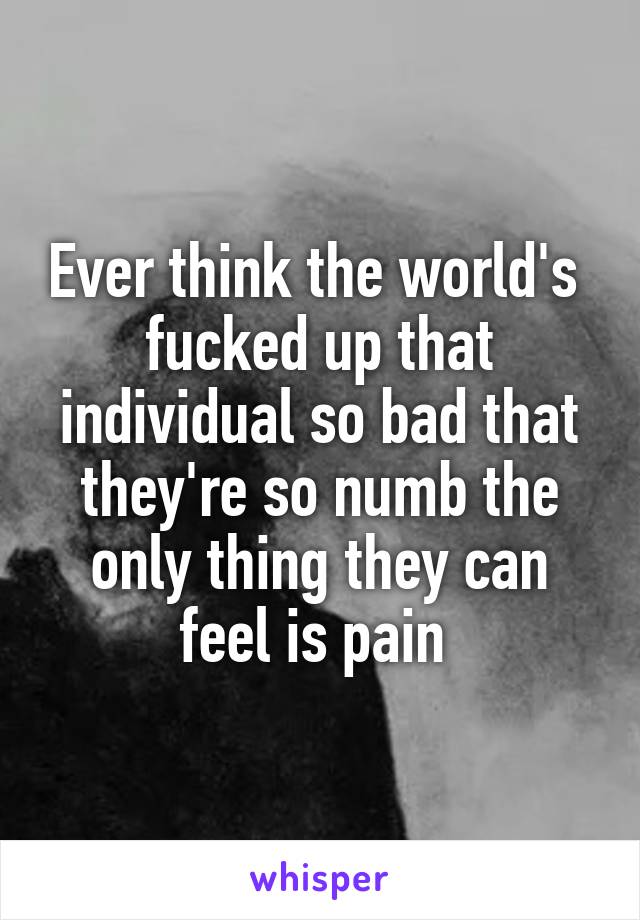 Ever think the world's  fucked up that individual so bad that they're so numb the only thing they can feel is pain 