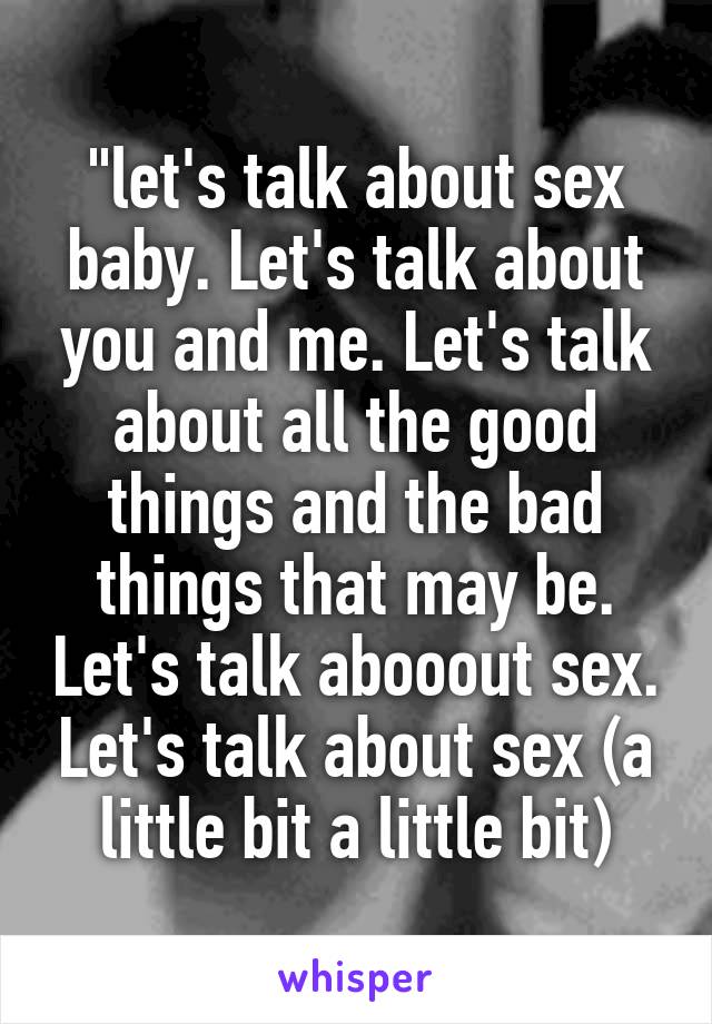 "let's talk about sex baby. Let's talk about you and me. Let's talk about all the good things and the bad things that may be. Let's talk abooout sex. Let's talk about sex (a little bit a little bit)