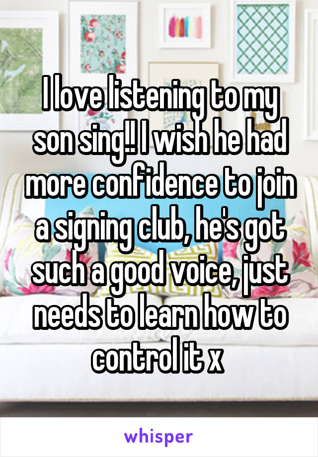 I love listening to my son sing!! I wish he had more confidence to join a signing club, he's got such a good voice, just needs to learn how to control it x 