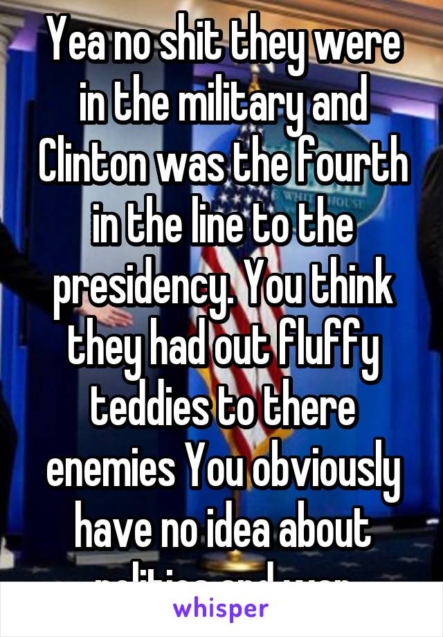 Yea no shit they were in the military and Clinton was the fourth in the line to the presidency. You think they had out fluffy teddies to there enemies You obviously have no idea about politics and war