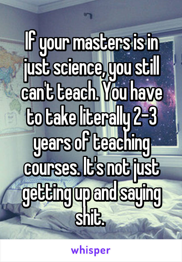 If your masters is in just science, you still can't teach. You have to take literally 2-3 years of teaching courses. It's not just getting up and saying shit. 