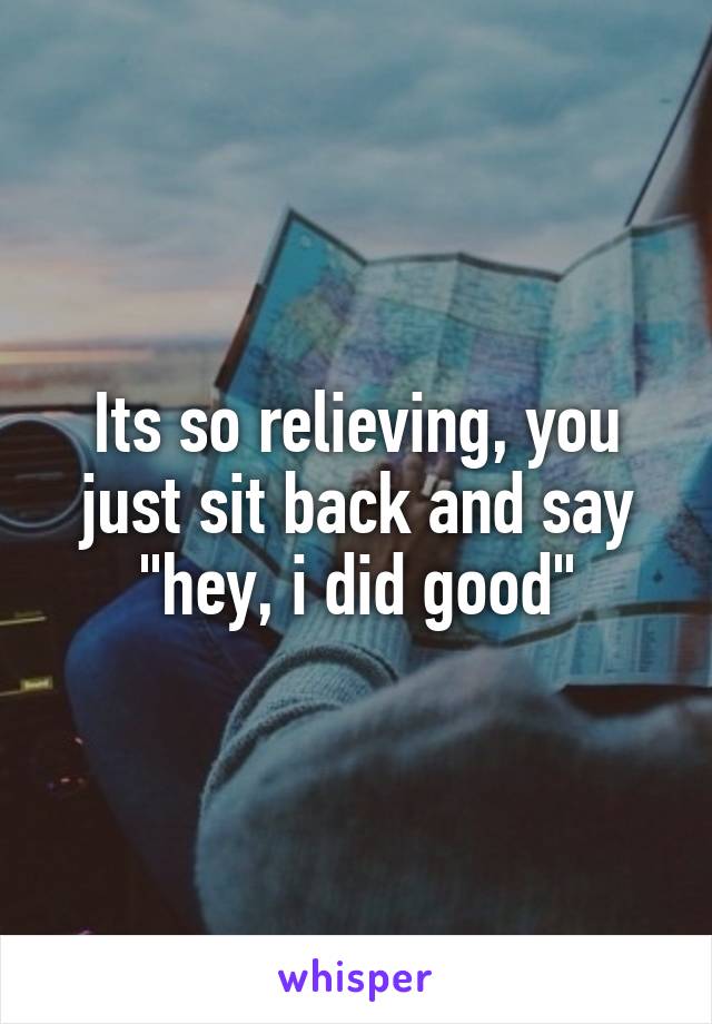 Its so relieving, you just sit back and say "hey, i did good"