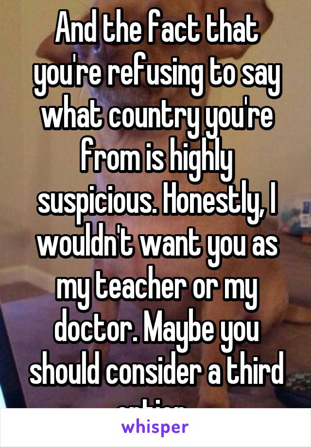 And the fact that you're refusing to say what country you're from is highly suspicious. Honestly, I wouldn't want you as my teacher or my doctor. Maybe you should consider a third option. 