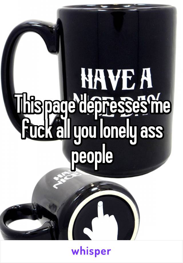 This page depresses me fuck all you lonely ass people